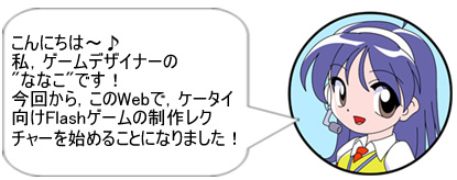 こんにちは～♪私，ゲームデザイナーの”ななこ”です!今回から，このWebで，ケータイ向けFlashゲームの制作レクチャーを始めることになりました!