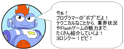 やぁ! プログラマーの”ボブ”だよ!テクニカルなことから，業界状況やFlashゲームの魅力まで，たくさん紹介していくよ!ヨロシク～! ピピ!