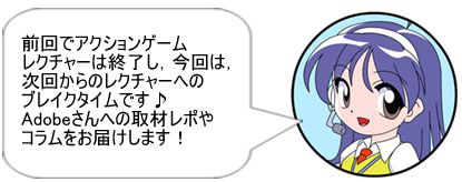 前回でアクションゲームレクチャーは終了し，今回は，次回からのレクチャーへのブレイクタイムです♪　Adobeさんへの取材レポやコラムをお届けします！