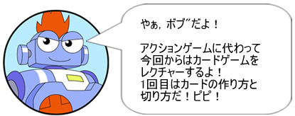 やぁ,ボブだよ!アクションゲームに代わって今回からはカードゲームをレクチャーするよ!1回目はカードの作り方と切り方だ!ピピ!