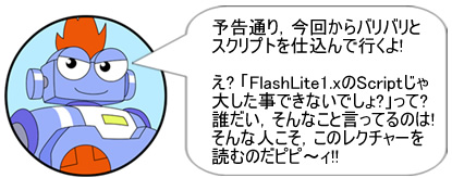 予告通り,今回からバリバリとスクリプトを仕込んで行くよ!え? 「FlashLite1.xのScriptじゃ大した事できないでしょ?」って? 誰だい,そんなこと言ってるのは!そんな人こそ,このレクチャーを読むのだピピ~ィ!!