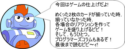 今回はゲームの仕上げだよ!めくった2枚のカードが揃っていた時,揃っていなかった時,各場合のリアクションを作ってゲームを盛り上げるピピ!そして,もうひとつ。プログラマーズコラムもあるぞ!最後まで読むピピ~ィ!