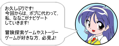 お久しぶりです!今回からは,ボブに代わって,私,ななこがナビゲートしていきます!冒険探索ゲームやストーリーゲームが好きな方,必見よ!!