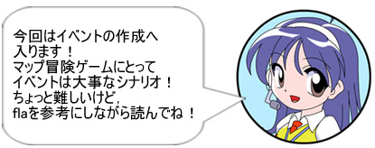 今回はイベントの作成へ入ります!マップ冒険ゲームにとってイベントは大事なシナリオ! ちょっと難しいけど,flaを参考にしながら読んでね!