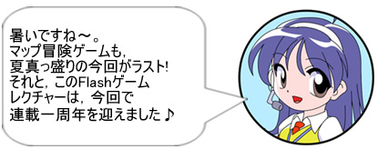 暑いですね～。マップ冒険ゲームも，夏真っ盛りの今回がラスト!それと，このFlashゲームレクチャーは，今回で連載一周年を迎えました♪ 