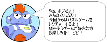 やぁ,ボブだよ! みんな久しぶり! 今回からはパズルゲームをレクチャーするよ! 頭を使うゲームが好きな方,お楽しみを! ピピ!