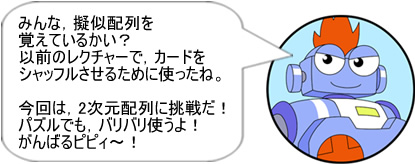 みんな,擬似配列を覚えているかい?以前のレクチャーで,カードをシャッフルさせるために使ったね。今回は,2次元配列に挑戦だ!パズルでも,バリバリ使うよ!がんばるピピィ~!