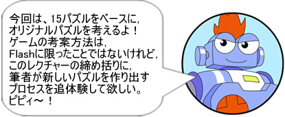 今回は,15パズルをベースに,オリジナルパズルを考えるよ! ゲームの考案方法は,Flashに限ったことではないけれど,このレクチャーの締め括りに,筆者が新しいパズルを作り出すプロセスを追体験して欲しい。ピピィ~!