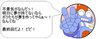 不景気がなんだっ!明日に夢が持てないなら,ボクたちが夢を作ってやらぁ~! なんてね^^ 最終回だよ! ピピ!!