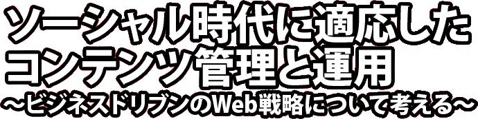 ソーシャル時代に適応したコンテンツ管理と運用～ビジネスドリブンのWeb戦略について考える～