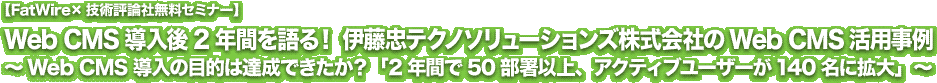 【FatWire×技術評論社無料セミナー】Web CMS導入後2年間を語る！ 伊藤忠テクノソリューションズ株式会社のWeb CMS活用事例 ～Web CMS導入の目的は達成できたか？「2年間で50部署以上、アクティブユーザーが140名に拡大」～